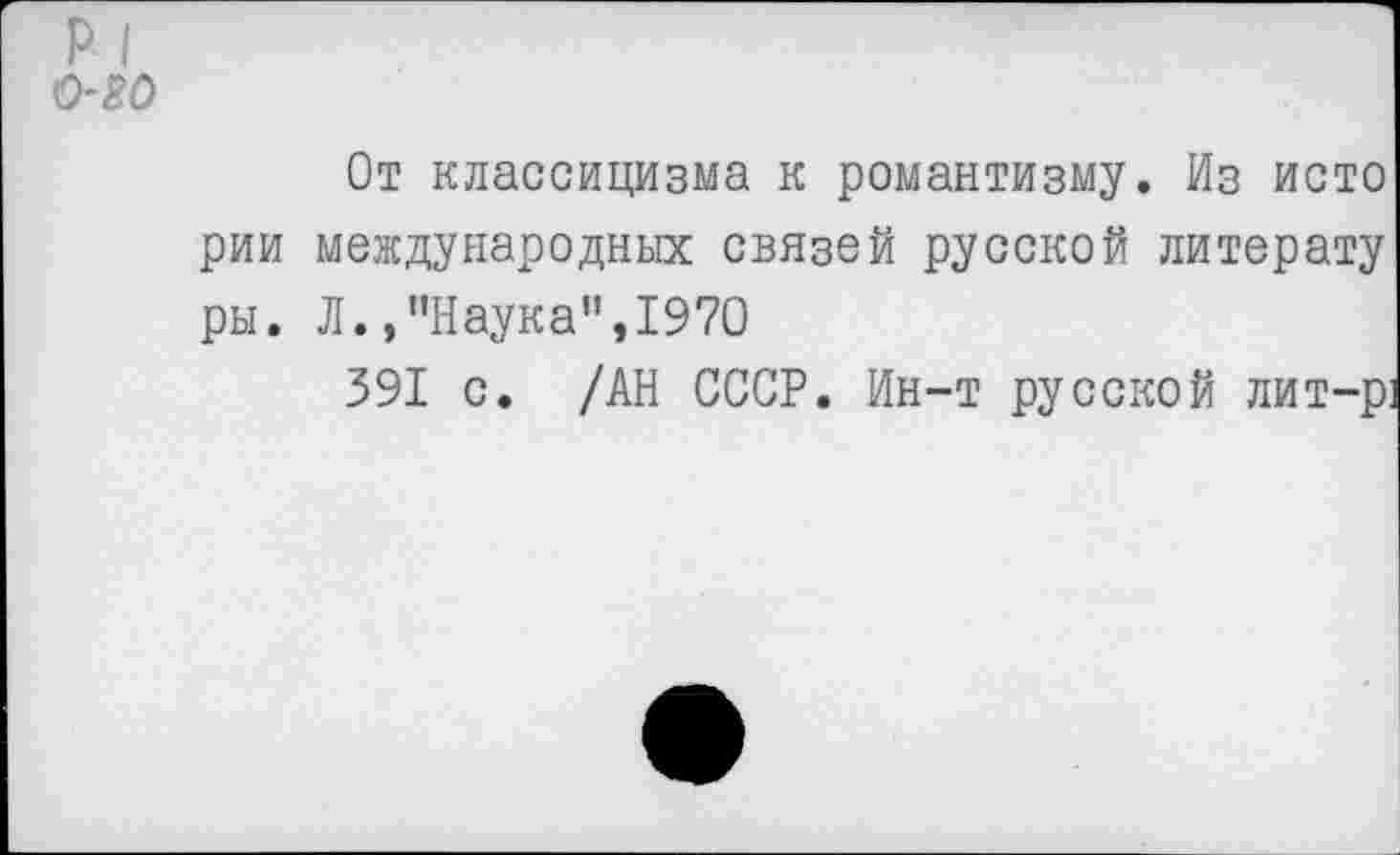 ﻿р I 0-20
От классицизма к романтизму. Из исто рии международных связей русской литерату ры. Л.,’’Наука", 1970
391 с. /АН СССР. Ин-т русской лит-р